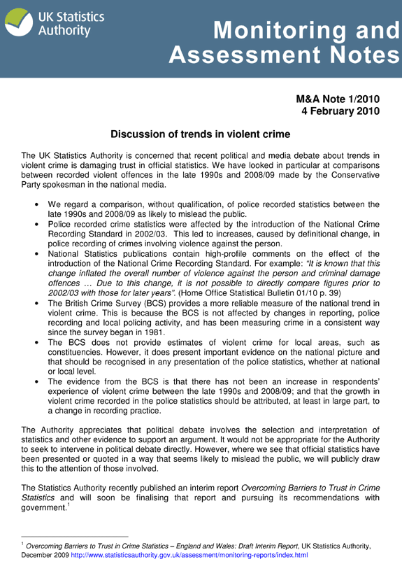 M&A Note 1/2010 4 February 2010 Discussion of trends in violent crime The UK Statistics Authority is concerned that recent political and media debate about trends in violent crime is damaging trust in official statistics. We have looked in particular at comparisons between recorded violent offences in the late 1990s and 2008/09 made by the Conservative Party spokesman in the national media. We regard a comparison, without qualification, of police recorded statistics between the late 1990s and 2008/09 as likely to mislead the public. Police recorded crime statistics were affected by the introduction of the National Crime Recording Standard in 2002/03. This led to increases, caused by definitional change, in police recording of crimes involving violence against the person. National Statistics publications contain high-profile comments on the effect of the introduction of the National Crime Recording Standard. For example: 