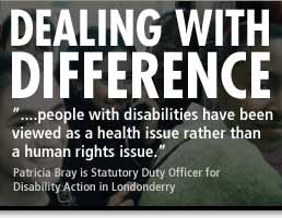 Dealing with Difference - '...people with disabilities have been viewed as a health issue rather than a human rights issue.' - Patricia Bray is a Statutory Duty Officer for Disability Action in Londonderry