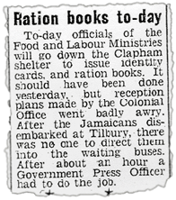 Daily Graphic June 23, 1948 Reads 'Ration books to-day - To-day officials of the Food and Labour Ministries will go down the Clapham shelter to issue identity cards and ration books.It should have been done yesterday, but reception plans made by the Colonial Office went badly awry. After the Jamaicans disembarked at Tilbury, there was no one to direct them into the waiting buses. After about an hour a Government Press Officer had to do the job.