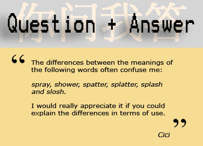 "The differences between the meanings of the following words often confuse me: spray, shower, spatter, splatter, splash and slosh. I would really appreciate it if you could explain the differences in terms of use" - Cici