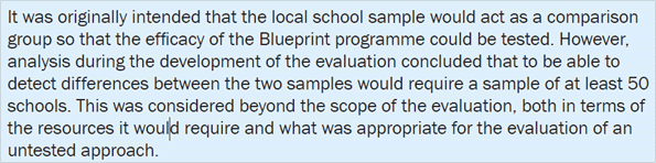 It was originally intended that the local school sample would act as a comparison group so that the efficacy of the Blueprint programme could be tested. However, analysis during the development of the evaluation concluded that to be able to detect differences between the two samples would require a sample of at least 50 schools. This was considered beyond the scope of the evaluation, both in terms of the resources it would require and what was appropriate for the evaluation of an untested approach.