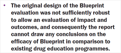 The original design of the Blueprint evaluation was not sufficiently robust to allow an evaluation of impact and outcomes, and consequently the report cannot draw any conclusions on the efficacy of Blueprint in comparison to existing drug education programmes.