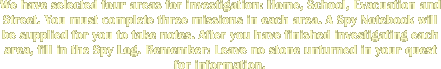 We have selected four areas for investigation: Home, School, Evacuation and Street. You must complete three missions to each area. A Spy Notebook will be supplied for you to take notes. After you have finished investigating each area, fill in the Spylog. Remember: Leave no stone unturned in your quest for information. 