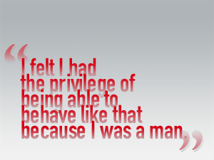I felt I had the privilege of being able to behave like that because I was a man.